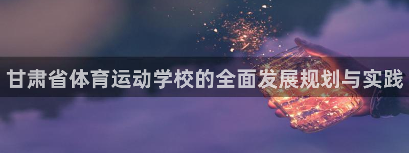 一竞技官网下载招商电话地址：甘肃省体育运动学校的全面发展规划