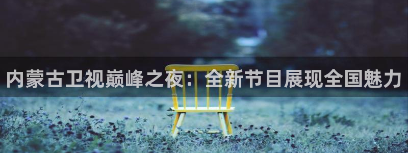 极速体育360 nba直播：内蒙古卫视巅峰之夜：全新节目展现全国魅力